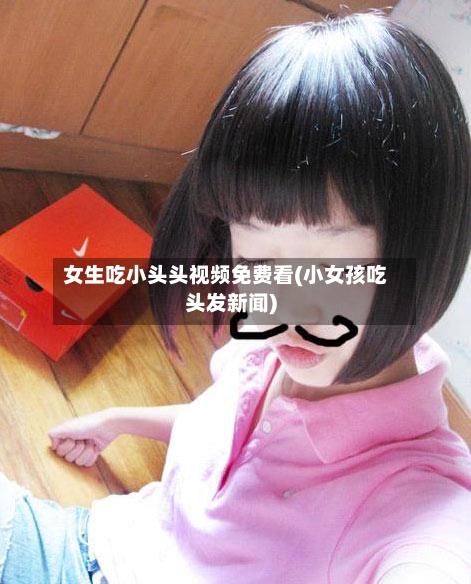 女生吃小头头视频免费看(小女孩吃头发新闻)-第1张图片