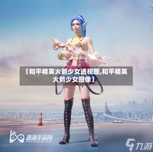 【和平精英火箭少女透视图,和平精英火箭少女图像】-第1张图片