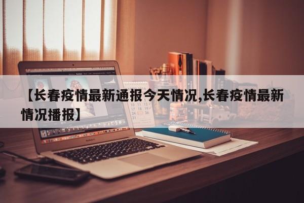 【长春疫情最新通报今天情况,长春疫情最新情况播报】