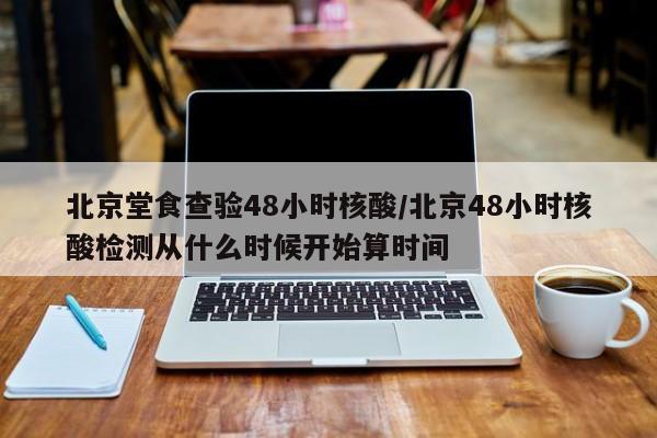 北京堂食查验48小时核酸/北京48小时核酸检测从什么时候开始算时间