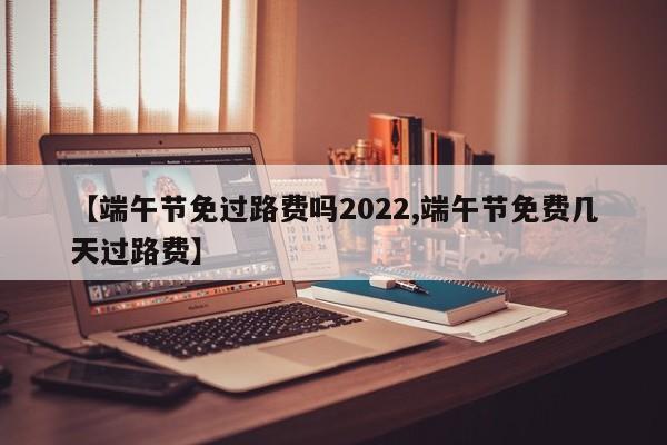 【端午节免过路费吗2022,端午节免费几天过路费】