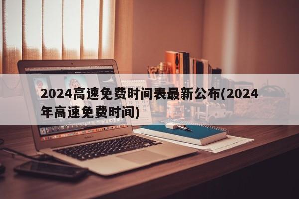 2024高速免费时间表最新公布(2024年高速免费时间)