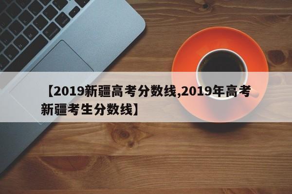 【2019新疆高考分数线,2019年高考新疆考生分数线】