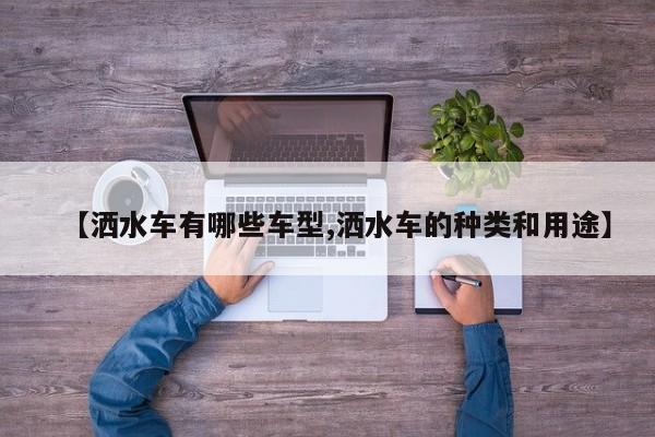 【洒水车有哪些车型,洒水车的种类和用途】
