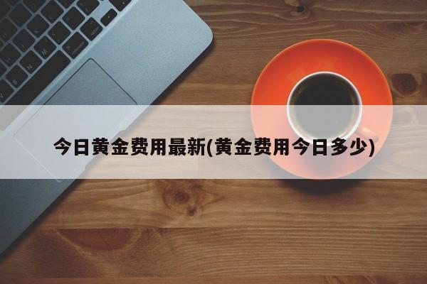 今日黄金费用最新(黄金费用今日多少)