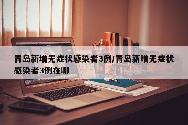 青岛新增无症状感染者3例/青岛新增无症状感染者3例在哪