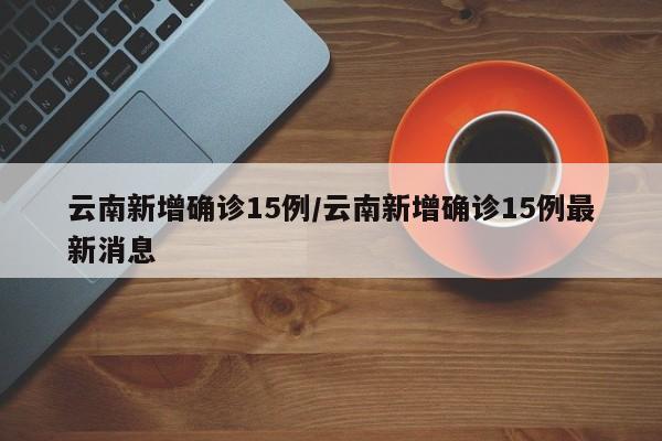 云南新增确诊15例/云南新增确诊15例最新消息