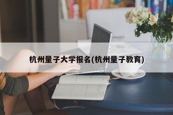 杭州量子大学报名(杭州量子教育)