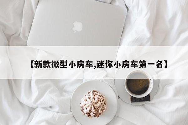 【新款微型小房车,迷你小房车第一名】