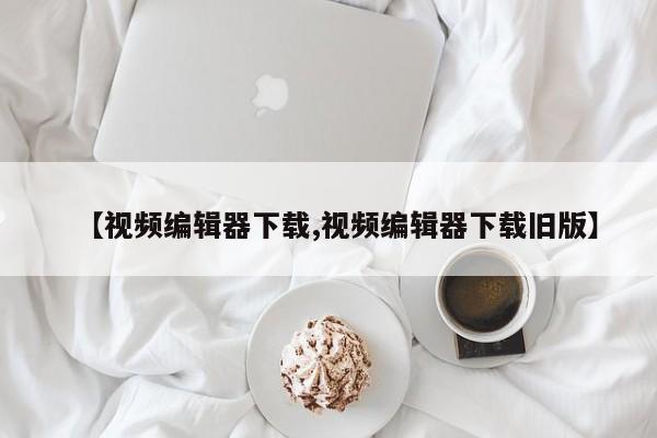【视频编辑器下载,视频编辑器下载旧版】