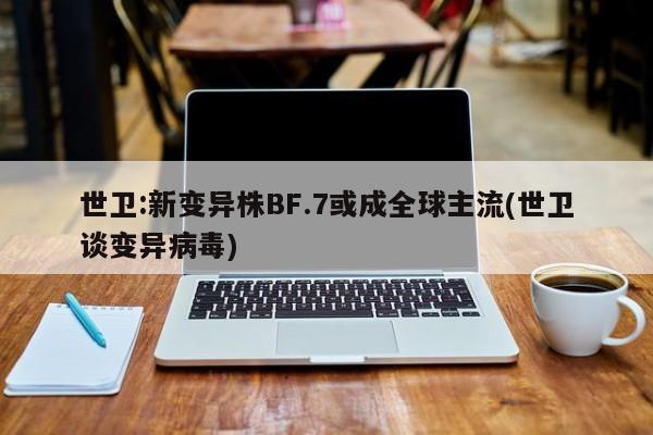 世卫:新变异株BF.7或成全球主流(世卫谈变异病毒)