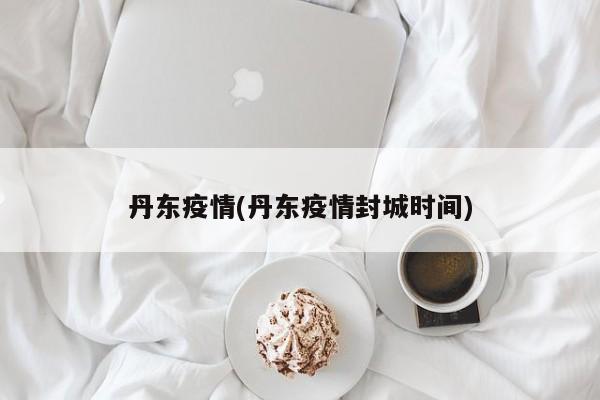 丹东疫情(丹东疫情封城时间)