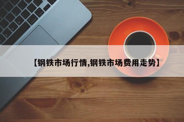 【钢铁市场行情,钢铁市场费用走势】