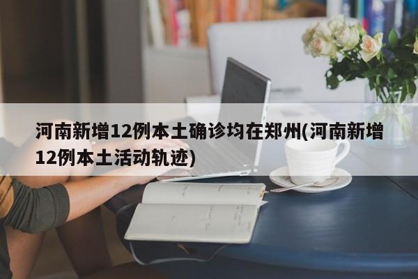 河南新增12例本土确诊均在郑州(河南新增12例本土活动轨迹)