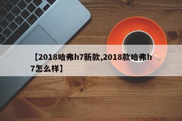 【2018哈弗h7新款,2018款哈弗h7怎么样】