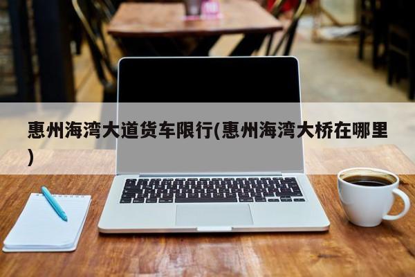 惠州海湾大道货车限行(惠州海湾大桥在哪里)