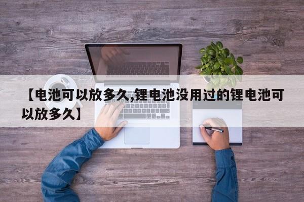 【电池可以放多久,锂电池没用过的锂电池可以放多久】