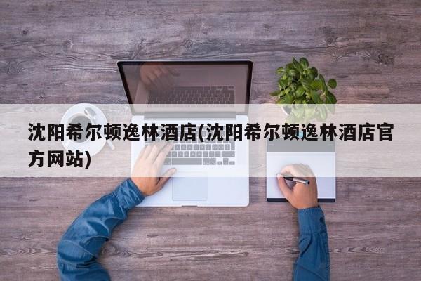 沈阳希尔顿逸林酒店(沈阳希尔顿逸林酒店官方网站)