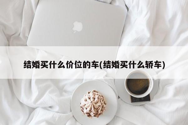 结婚买什么价位的车(结婚买什么轿车)