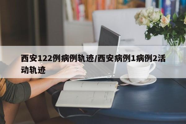 西安122例病例轨迹/西安病例1病例2活动轨迹