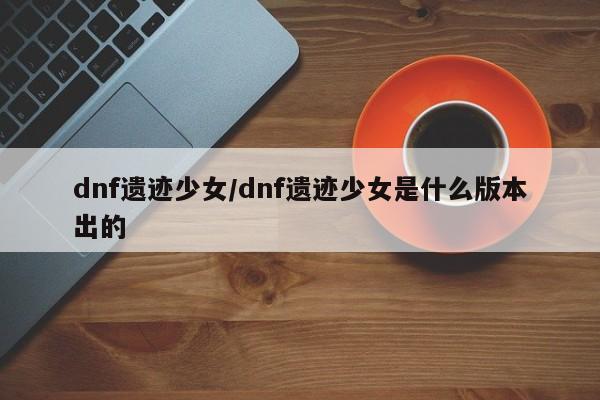dnf遗迹少女/dnf遗迹少女是什么版本出的