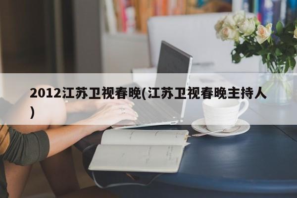 2012江苏卫视春晚(江苏卫视春晚主持人)