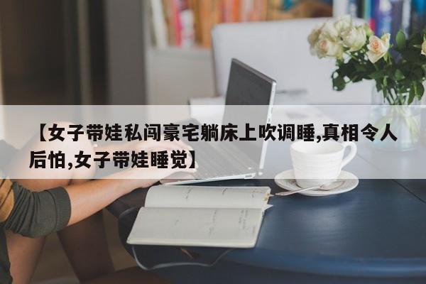 【女子带娃私闯豪宅躺床上吹调睡,真相令人后怕,女子带娃睡觉】