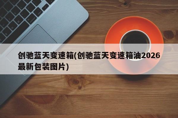创驰蓝天变速箱(创驰蓝天变速箱油2026最新包装图片)
