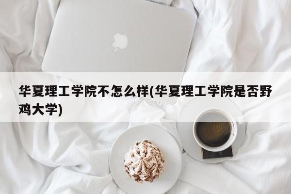 华夏理工学院不怎么样(华夏理工学院是否野鸡大学)