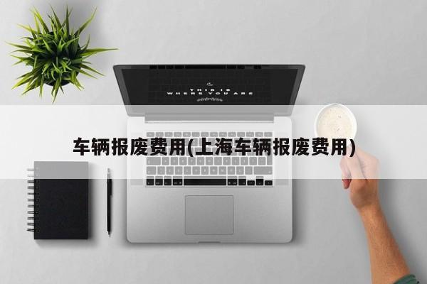 车辆报废费用(上海车辆报废费用)