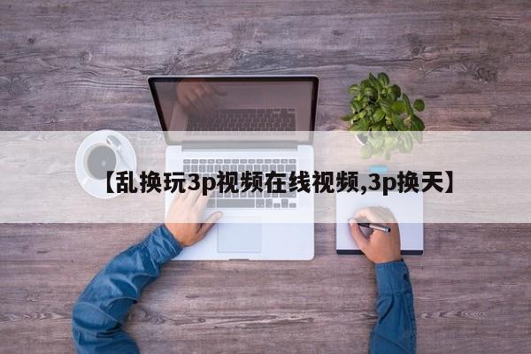 【乱换玩3p视频在线视频,3p换天】