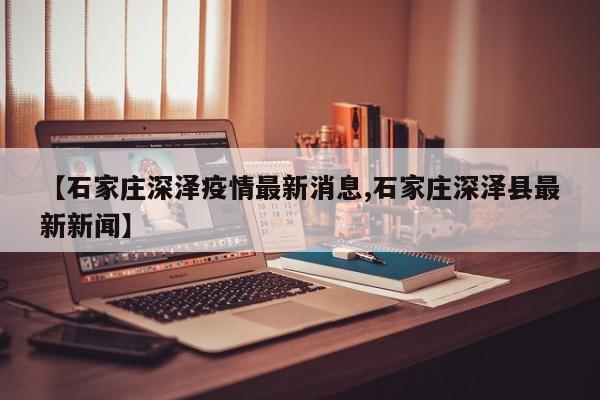 【石家庄深泽疫情最新消息,石家庄深泽县最新新闻】