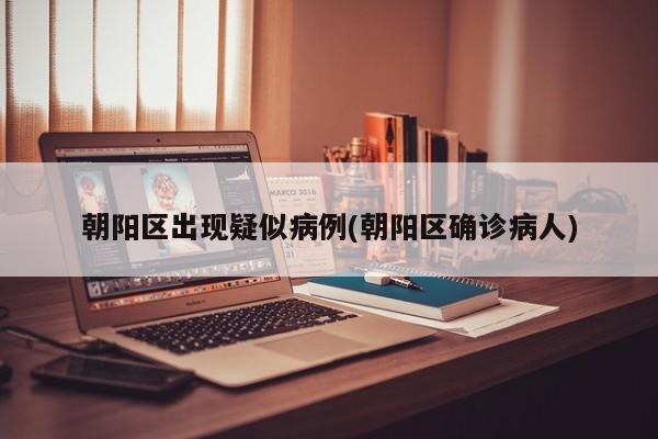 朝阳区出现疑似病例(朝阳区确诊病人)