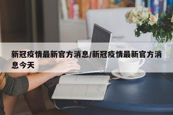 新冠疫情最新官方消息/新冠疫情最新官方消息今天