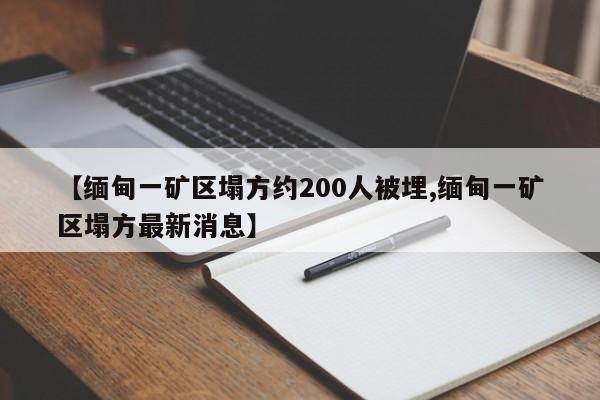 【缅甸一矿区塌方约200人被埋,缅甸一矿区塌方最新消息】