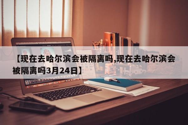 【现在去哈尔滨会被隔离吗,现在去哈尔滨会被隔离吗3月24日】