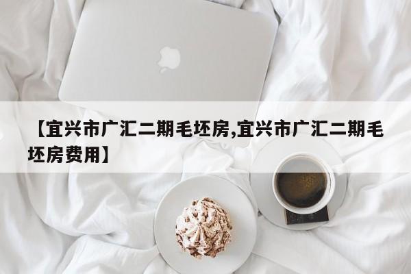 【宜兴市广汇二期毛坯房,宜兴市广汇二期毛坯房费用】