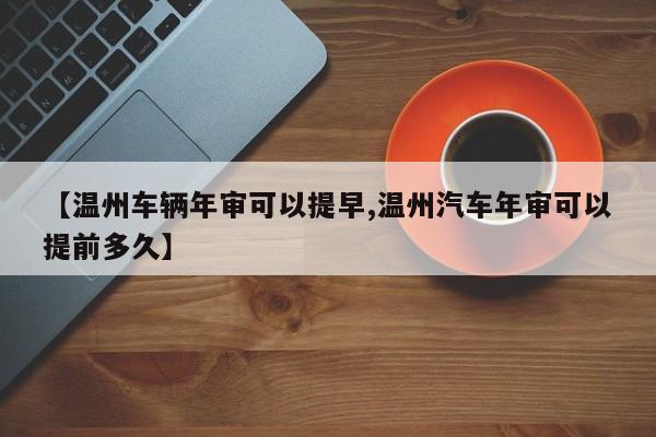 【温州车辆年审可以提早,温州汽车年审可以提前多久】