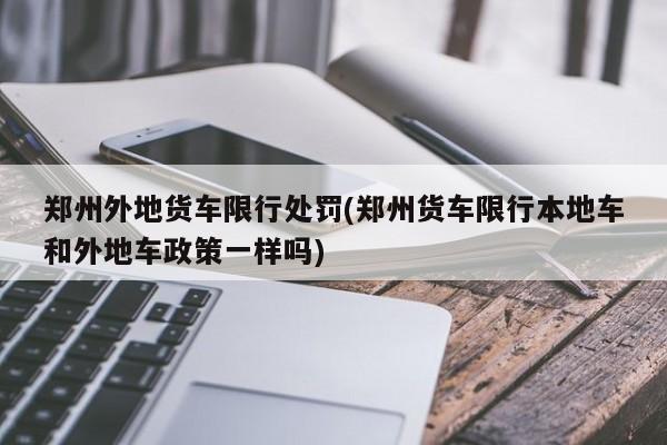 郑州外地货车限行处罚(郑州货车限行本地车和外地车政策一样吗)