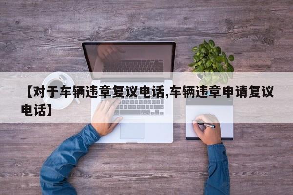 【对于车辆违章复议电话,车辆违章申请复议电话】