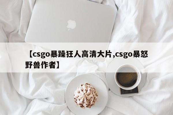 【csgo暴躁狂人高清大片,csgo暴怒野兽作者】